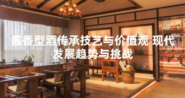 酱香型酒传承技艺与价值观 现代发展趋势与挑战